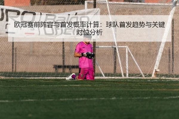 欧冠赛前阵容与首发概率计算：球队首发趋势与关键对位分析